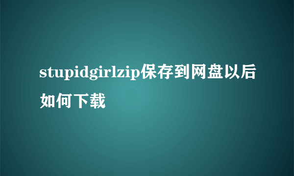 stupidgirlzip保存到网盘以后如何下载