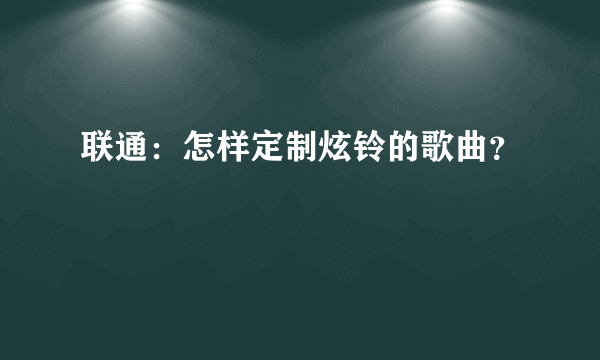 联通：怎样定制炫铃的歌曲？