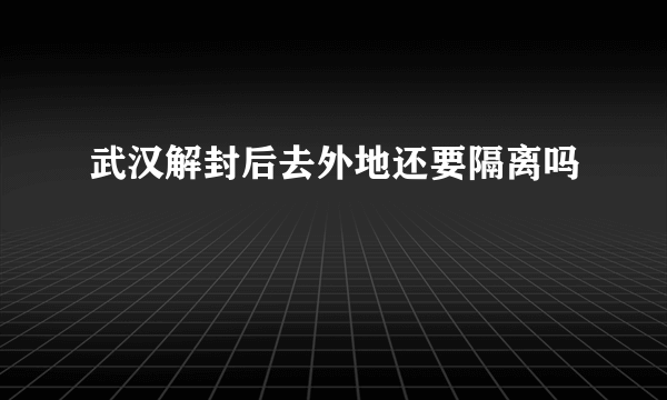 武汉解封后去外地还要隔离吗