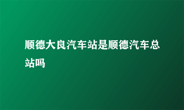 顺德大良汽车站是顺德汽车总站吗
