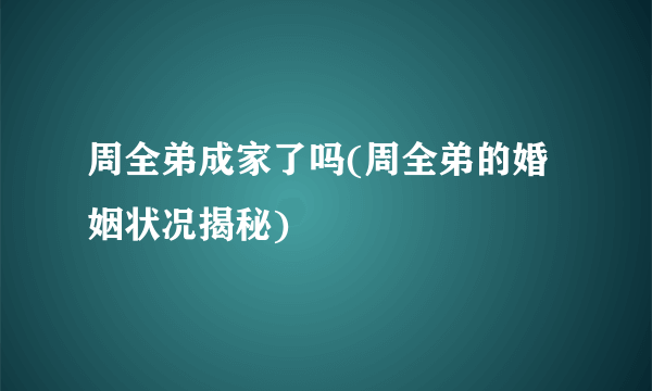 周全弟成家了吗(周全弟的婚姻状况揭秘)