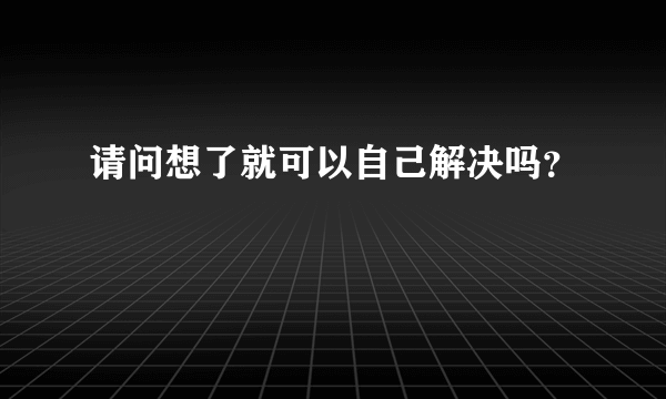 请问想了就可以自己解决吗？
