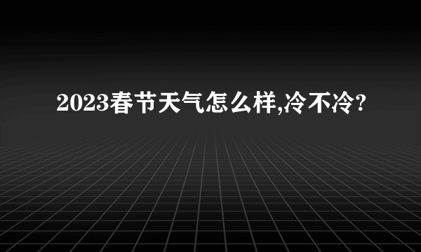 2023春节天气怎么样,冷不冷?