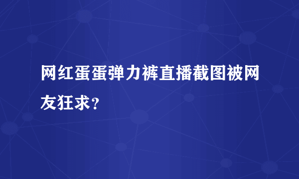 网红蛋蛋弹力裤直播截图被网友狂求？