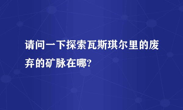 请问一下探索瓦斯琪尔里的废弃的矿脉在哪?