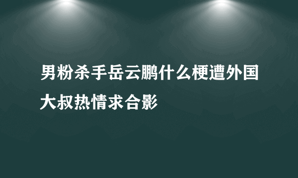 男粉杀手岳云鹏什么梗遭外国大叔热情求合影