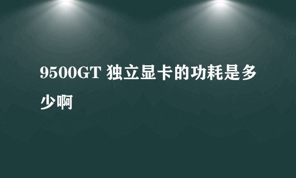 9500GT 独立显卡的功耗是多少啊