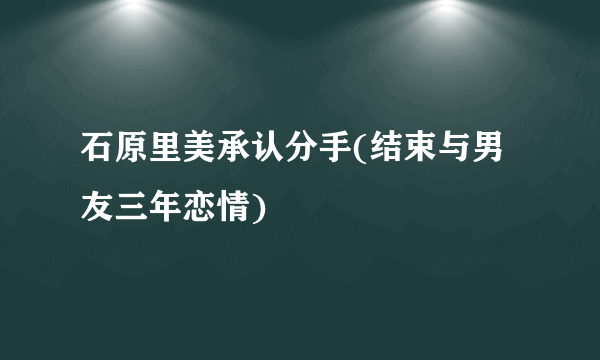 石原里美承认分手(结束与男友三年恋情)