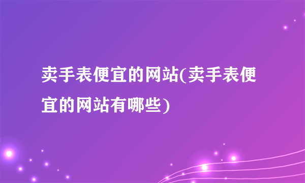 卖手表便宜的网站(卖手表便宜的网站有哪些)