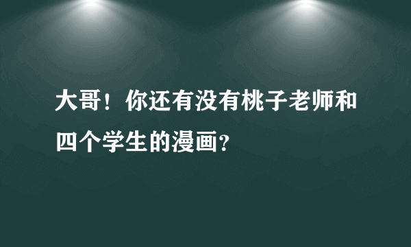大哥！你还有没有桃子老师和四个学生的漫画？