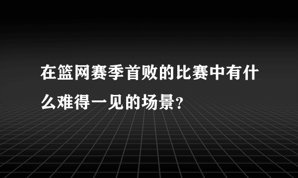 在篮网赛季首败的比赛中有什么难得一见的场景？
