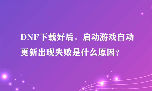 DNF下载好后，启动游戏自动更新出现失败是什么原因？
