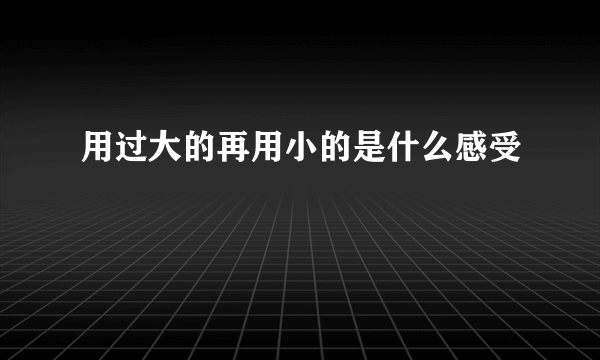 用过大的再用小的是什么感受