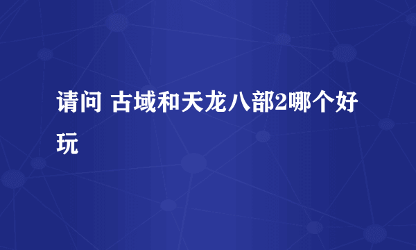 请问 古域和天龙八部2哪个好玩