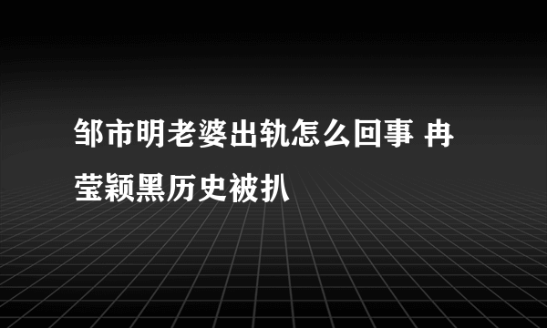 邹市明老婆出轨怎么回事 冉莹颖黑历史被扒