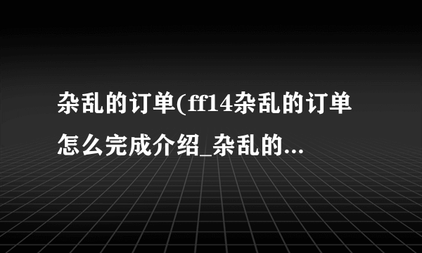 杂乱的订单(ff14杂乱的订单怎么完成介绍_杂乱的订单(ff14杂乱的订单怎么完成是什么