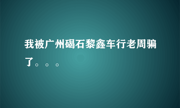 我被广州碣石黎鑫车行老周骗了。。。