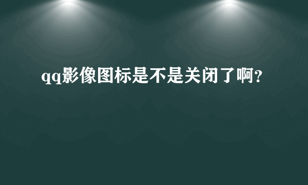 qq影像图标是不是关闭了啊？
