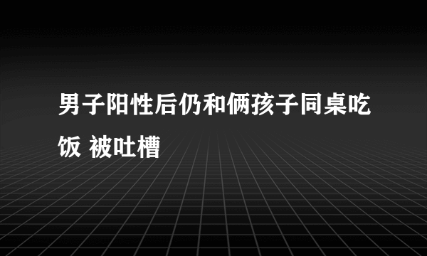 男子阳性后仍和俩孩子同桌吃饭 被吐槽