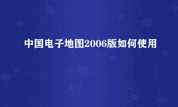 中国电子地图2006版如何使用