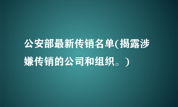 公安部最新传销名单(揭露涉嫌传销的公司和组织。)