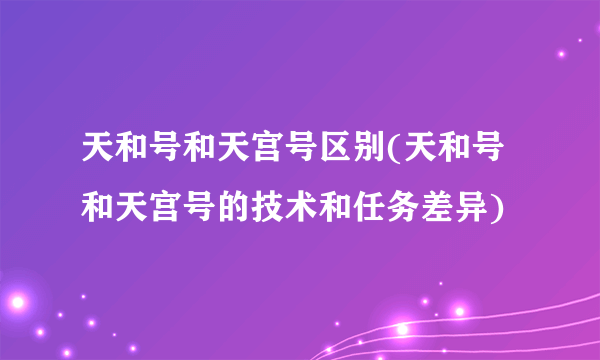 天和号和天宫号区别(天和号和天宫号的技术和任务差异)