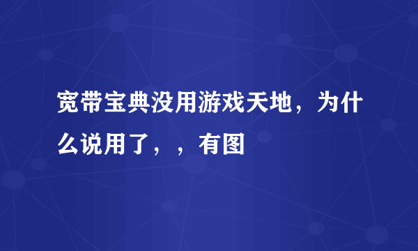 宽带宝典没用游戏天地，为什么说用了，，有图