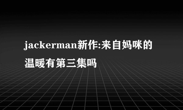 jackerman新作:来自妈咪的温暖有第三集吗