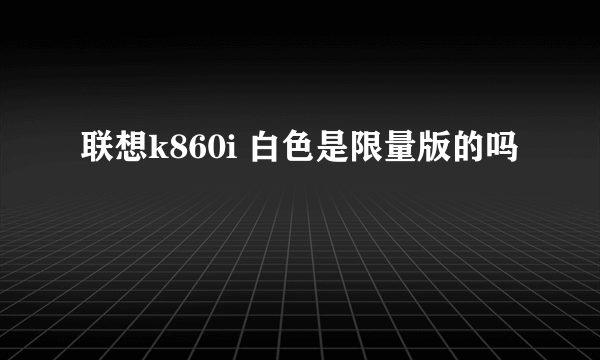 联想k860i 白色是限量版的吗