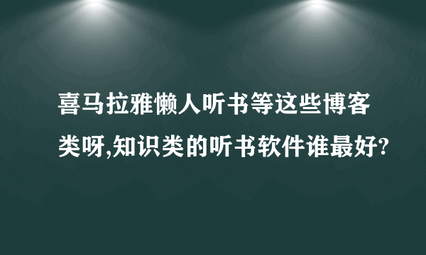 喜马拉雅懒人听书等这些博客类呀,知识类的听书软件谁最好?