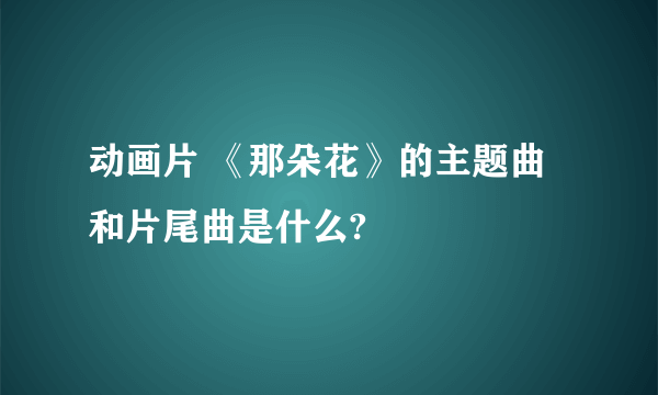 动画片 《那朵花》的主题曲和片尾曲是什么?