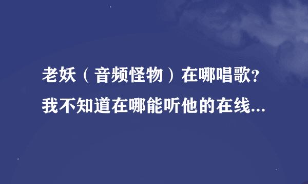 老妖（音频怪物）在哪唱歌？我不知道在哪能听他的在线演唱。求妖迷们告知。也好让我也加入小妖的队伍。