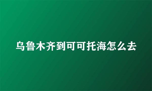 乌鲁木齐到可可托海怎么去