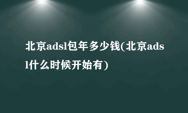 北京adsl包年多少钱(北京adsl什么时候开始有)