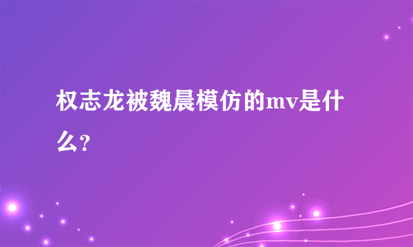 权志龙被魏晨模仿的mv是什么？