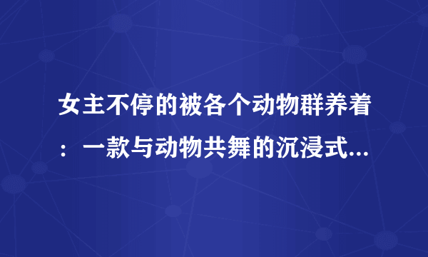 女主不停的被各个动物群养着：一款与动物共舞的沉浸式角色扮演游戏