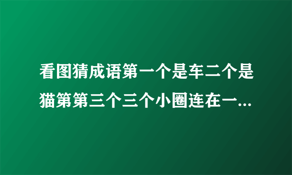 看图猜成语第一个是车二个是猫第第三个三个小圈连在一起 第四个是证书