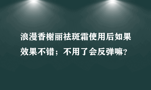 浪漫香榭丽祛斑霜使用后如果效果不错；不用了会反弹嘛？