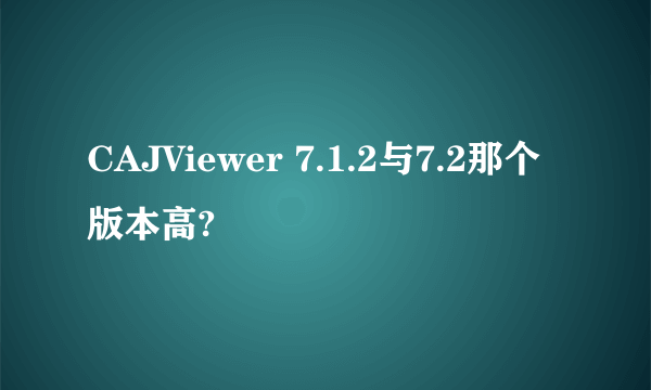 CAJViewer 7.1.2与7.2那个版本高?