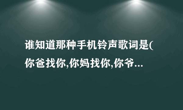 谁知道那种手机铃声歌词是(你爸找你,你妈找你,你爷爷找你,你奶奶找你...)的铃声名字