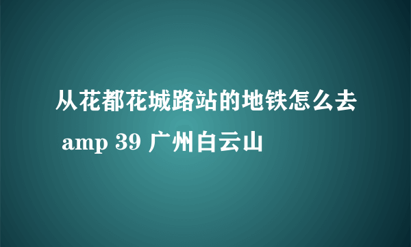 从花都花城路站的地铁怎么去 amp 39 广州白云山