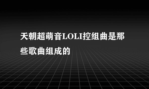 天朝超萌音LOLI控组曲是那些歌曲组成的