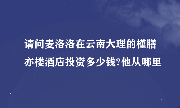 请问麦洛洛在云南大理的槿膳亦楼酒店投资多少钱?他从哪里
