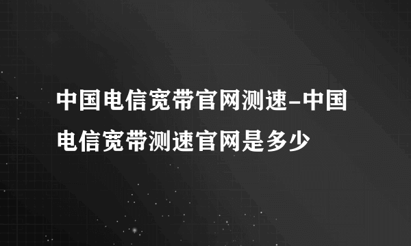 中国电信宽带官网测速-中国电信宽带测速官网是多少