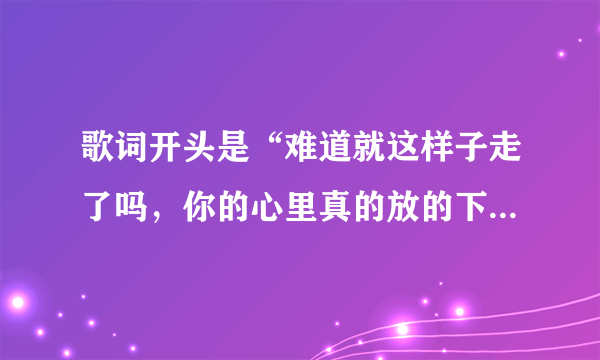 歌词开头是“难道就这样子走了吗，你的心里真的放的下”的歌名是什么