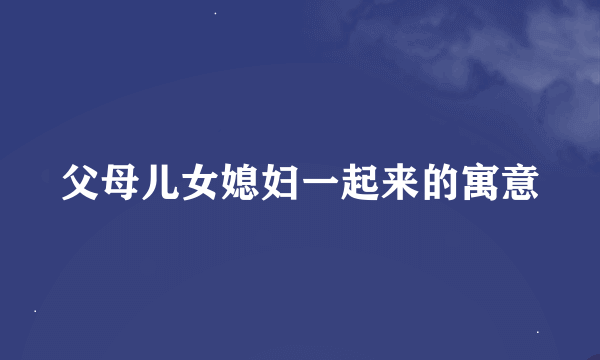 父母儿女媳妇一起来的寓意