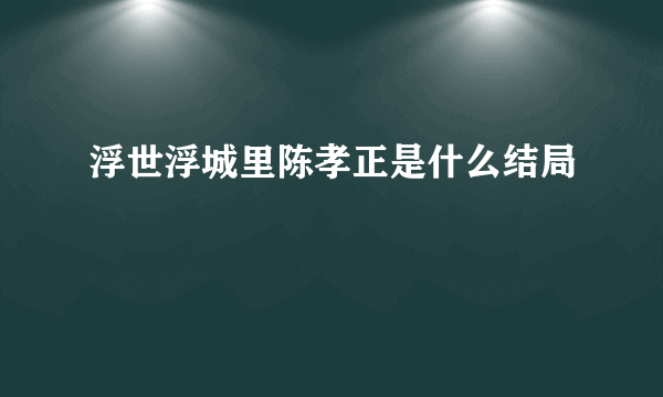 浮世浮城里陈孝正是什么结局