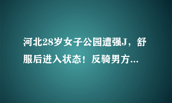 河北28岁女子公园遭强J，舒服后进入状态！反骑男方坐坏其肾脏？