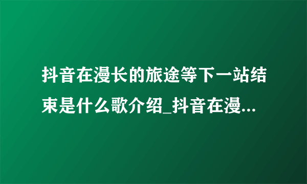 抖音在漫长的旅途等下一站结束是什么歌介绍_抖音在漫长的旅途等下一站结束是什么歌是什么