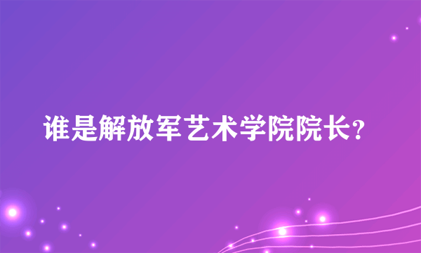 谁是解放军艺术学院院长？